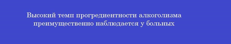 Высокий темп прогредиентности алкоголизма преимущественно наблюдается у больных