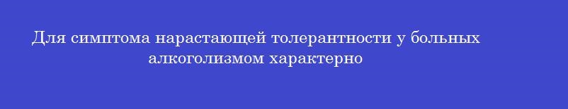 Для симптома нарастающей толерантности у больных алкоголизмом характерно