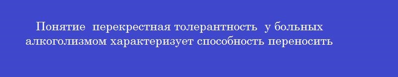 Понятие  перекрестная толерантность  у больных алкоголизмом характеризует способность переносить