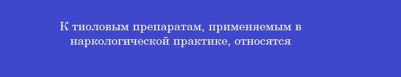 К тиоловым препаратам, применяемым в наркологической практике, относятся