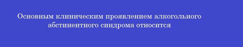 Основным клиническим проявлением алкогольного абстинентного синдрома относится
