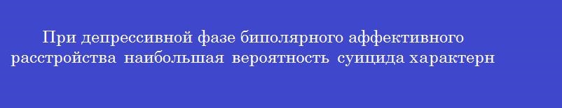 При депрессивной фазе биполярного аффективного расстройства наибольшая вероятность суицида характерна