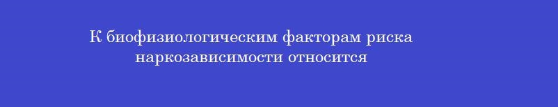 К биофизиологическим факторам риска наркозависимости относится