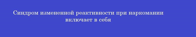 Синдром измененной реактивности при наркомании включает в себя