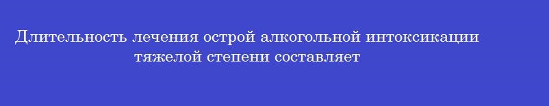 Длительность лечения острой алкогольной интоксикации тяжелой степени составляет