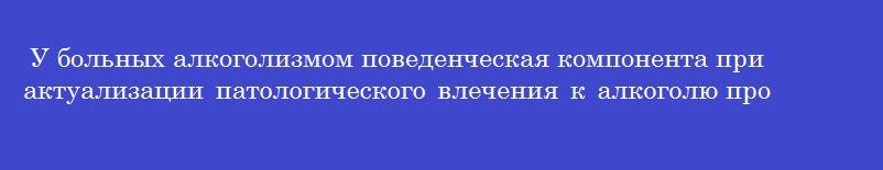 У больных алкоголизмом поведенческая компонента при актуализации патологического влечения к алкоголю проявляется