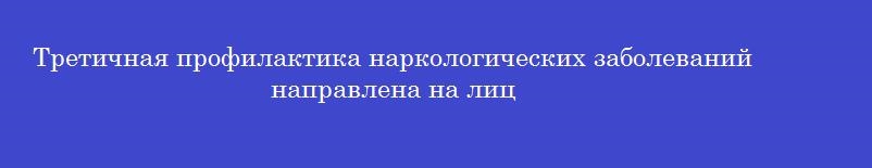 Третичная профилактика наркологических заболеваний направлена на лиц