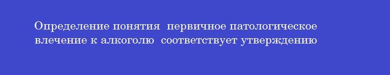 Определение понятия  первичное патологическое влечение к алкоголю  соответствует утверждению