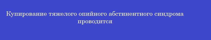 Купирование тяжелого опийного абстинентного синдрома проводится