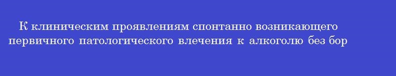 К клиническим проявлениям спонтанно возникающего первичного патологического влечения к алкоголю без борьбы мотивов относится
