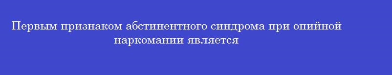 Первым признаком абстинентного синдрома при опийной наркомании является