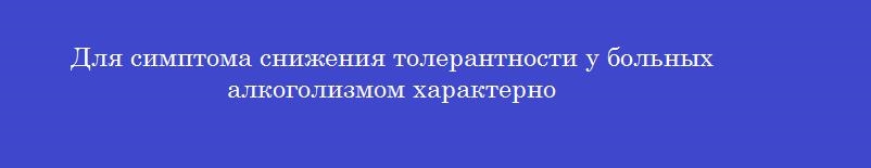 Для симптома снижения толерантности у больных алкоголизмом характерно