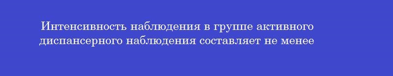 Интенсивность наблюдения в группе активного диспансерного наблюдения составляет не менее