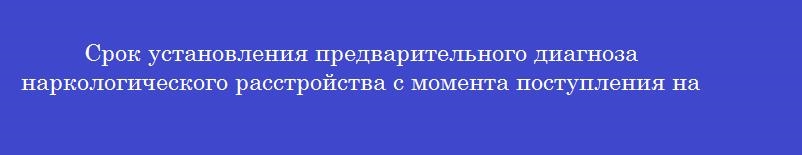 Срок установления предварительного диагноза наркологического расстройства с момента поступления на основании данных клинического обследования и результатов лабораторных исследований составляет в течение
