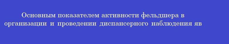 Основным показателем активности фельдшера в организации и проведении диспансерного наблюдения является Основным показателем активности фельдшера в организации и проведении диспансерного наблюдения является