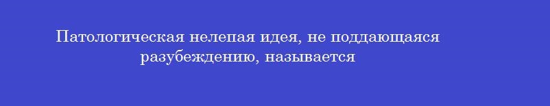 Патологическая нелепая идея, не поддающаяся разубеждению, называется