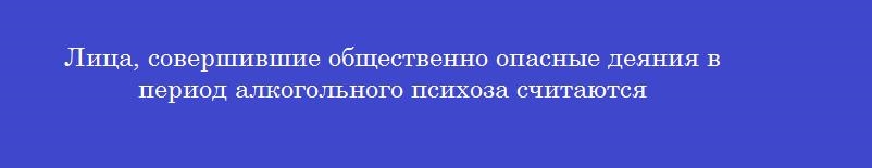 Лица, совершившие общественно опасные деяния в период алкогольного психоза считаются
