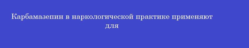 Карбамазепин в наркологической практике применяют для Карбамазепин в наркологической практике применяют для