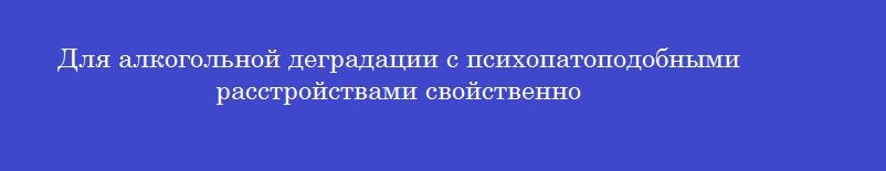 Для алкогольной деградации с психопатоподобными расстройствами свойственно Для алкогольной деградации с психопатоподобными расстройствами свойственно
