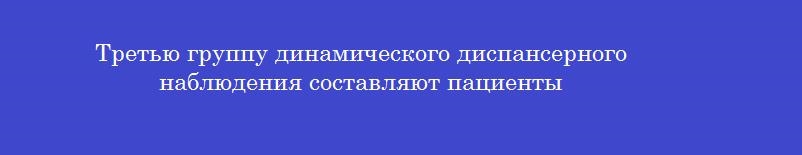 Третью группу динамического диспансерного наблюдения составляют пациенты