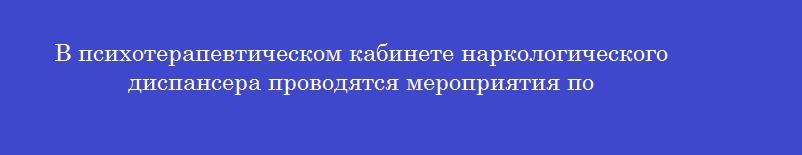 В психотерапевтическом кабинете наркологического диспансера проводятся мероприятия по В психотерапевтическом кабинете наркологического диспансера проводятся мероприятия по