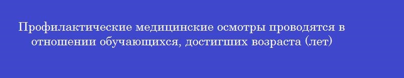 Профилактические медицинские осмотры проводятся в отношении обучающихся, достигших возраста (лет)