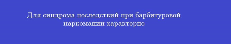 Для синдрома последствий при барбитуровой наркомании характерно Для синдрома последствий при барбитуровой наркомании характерно