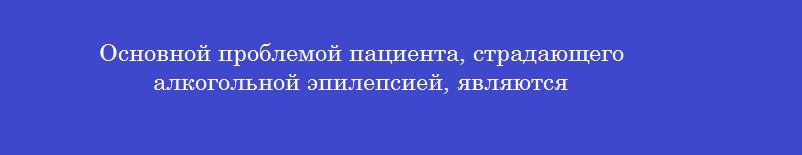 Основной проблемой пациента, страдающего алкогольной эпилепсией, являются