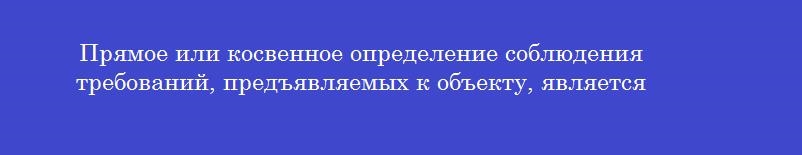 Прямое или косвенное определение соблюдения требований, предъявляемых к объекту, является