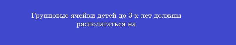 Групповые ячейки детей до 3-х лет должны располагаться на