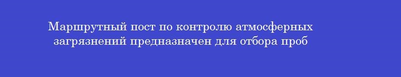 Маршрутный пост по контролю атмосферных загрязнений предназначен для отбора проб
