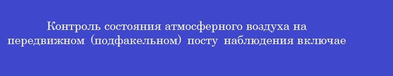 Контроль состояния атмосферного воздуха на передвижном (подфакельном) посту наблюдения включает