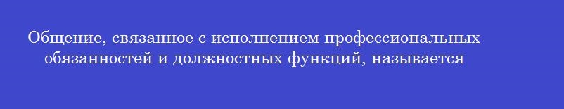 Общение, связанное с исполнением профессиональных обязанностей и должностных функций, называется