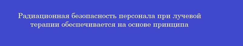 Радиационная безопасность персонала при лучевой терапии обеспечивается на основе принципа
