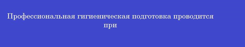 Профессиональная гигиеническая подготовка проводится при