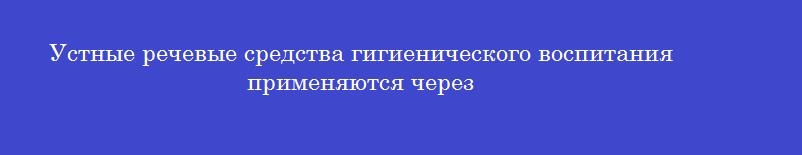 Устные речевые средства гигиенического воспитания применяются через
