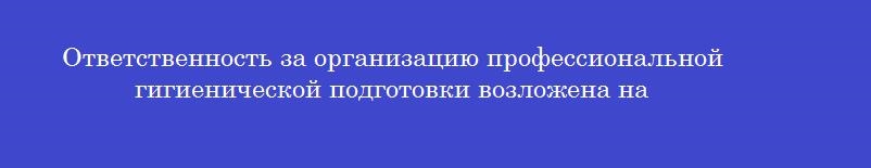 Ответственность за организацию профессиональной гигиенической подготовки возложена на