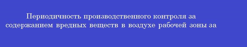 Периодичность производственного контроля за содержанием вредных веществ в воздухе рабочей зоны зависит от