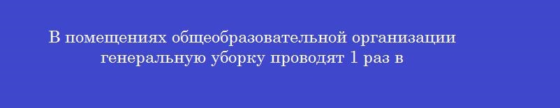 В помещениях общеобразовательной организации генеральную уборку проводят 1 раз в