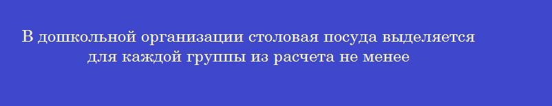 В дошкольной организации столовая посуда выделяется для каждой группы из расчета не менее