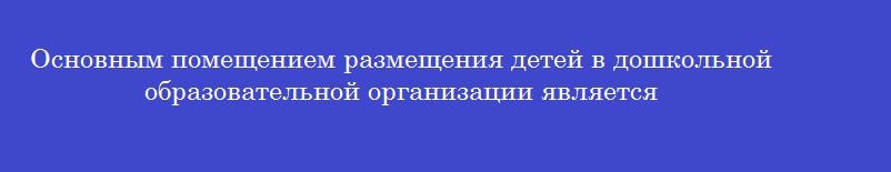 Основным помещением размещения детей в дошкольной образовательной организации является