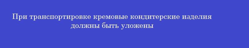 При транспортировке кремовые кондитерские изделия должны быть уложены