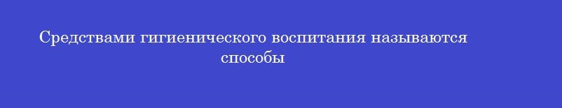 Средствами гигиенического воспитания называются способы