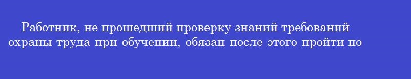 Работник, не прошедший проверку знаний требований охраны труда при обучении, обязан после этого пройти повторную проверку знаний в срок