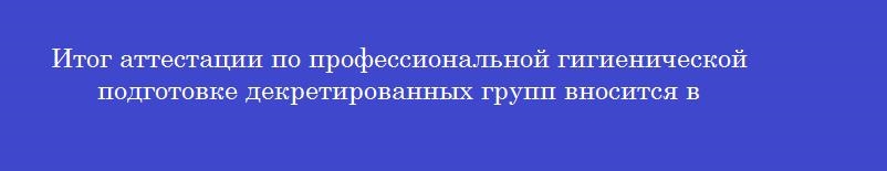 Итог аттестации по профессиональной гигиенической подготовке декретированных групп вносится в