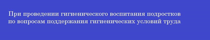 При проведении гигиенического воспитания подростков по вопросам поддержания гигиенических условий труда предоставляются рекомендации по