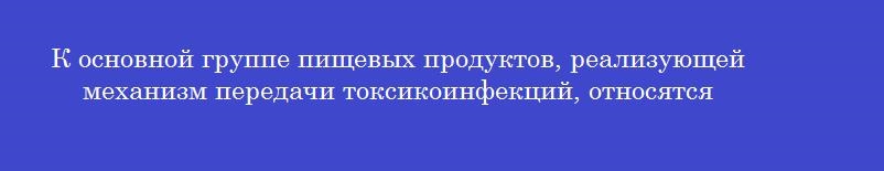 К основной группе пищевых продуктов, реализующей механизм передачи токсикоинфекций, относятся