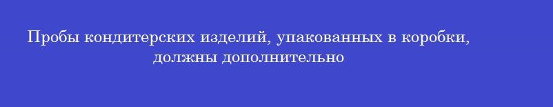 Пробы кондитерских изделий, упакованных в коробки, должны дополнительно Пробы кондитерских изделий, упакованных в коробки, должны дополнительно