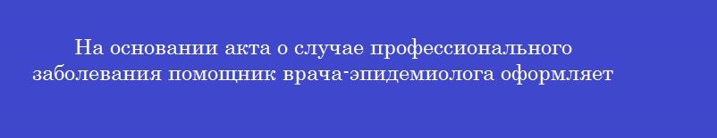 На основании акта о случае профессионального заболевания помощник врача-эпидемиолога оформляет На основании акта о случае профессионального заболевания помощник врача-эпидемиолога оформляет