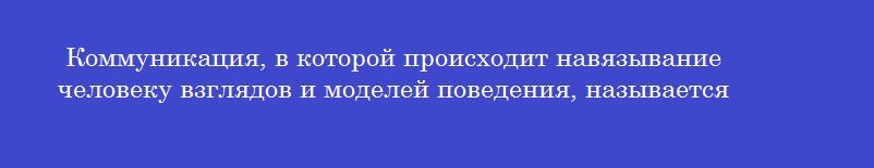 Коммуникация, в которой происходит навязывание человеку взглядов и моделей поведения, называется